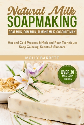 Natural Milk Soapmaking: Goat Milk, Cow Milk, Almond Milk, Coconut Milk - Hot and Cold Process & Melt and Pour Techniques Soap Coloring, Scents & Skincare - Barrett, Molly