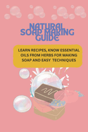 Natural Soap Making Guide: Learn Recipes, Know Essential Oils from Herbs for Making Soap and Easy Techniques