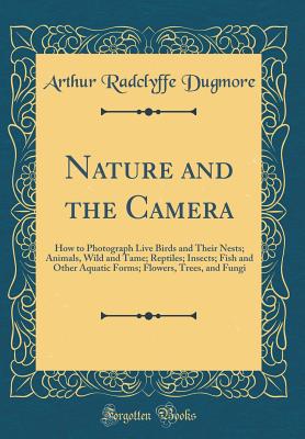 Nature and the Camera: How to Photograph Live Birds and Their Nests; Animals, Wild and Tame; Reptiles; Insects; Fish and Other Aquatic Forms; Flowers, Trees, and Fungi (Classic Reprint) - Dugmore, Arthur Radclyffe