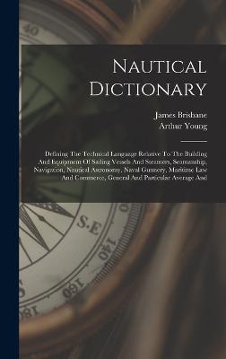 Nautical Dictionary: Defining The Technical Language Relative To The Building And Equipment Of Sailing Vessels And Steamers, Seamanship, Navigation, Nautical Astronomy, Naval Gunnery, Maritime Law And Commerce, General And Particular Average And - Young, Arthur, and Brisbane, James