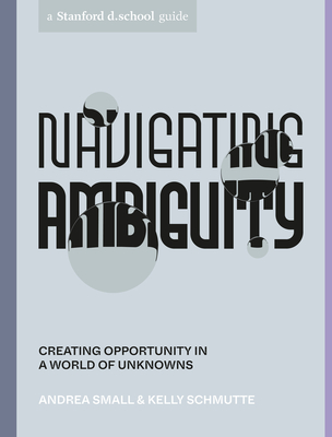 Navigating Ambiguity: Creating Opportunity in a World of Unknowns - Small, Andrea, and Schmutte, Kelly, and Stanford D School