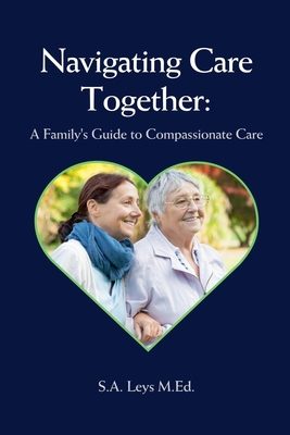 Navigating Care Together: A Family's Guide to Compassionate Care - Leys, S a