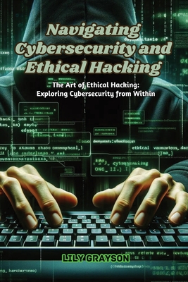 Navigating Cybersecurity and Ethical Hacking: The art of ethical hacking: exploring cybersecurity from within - Grayson, Lily