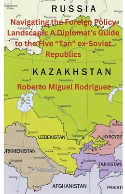 Navigating the Foreign Policy Landscape: A Diplomat's Guide to the Five "Tan" ex-Soviet Republics - Rodriguez, Roberto Miguel