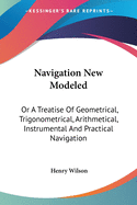 Navigation New Modeled: Or A Treatise Of Geometrical, Trigonometrical, Arithmetical, Instrumental And Practical Navigation