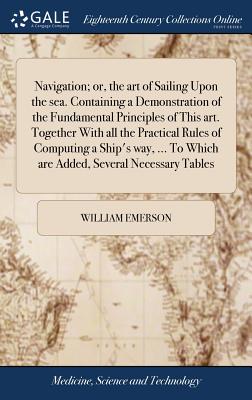 Navigation; or, the art of Sailing Upon the sea. Containing a Demonstration of the Fundamental Principles of This art. Together With all the Practical Rules of Computing a Ship's way, ... To Which are Added, Several Necessary Tables - Emerson, William