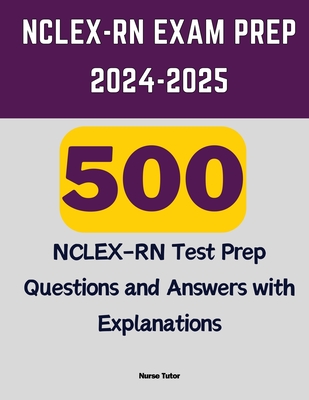 NCLEX-RN Exam Prep 2024-2025: 500 NCLEX-RN Test Prep Questions and Answers with Explanations - Tutor, Nurse