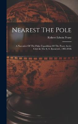 Nearest The Pole: A Narrative Of The Polar Expedition Of The Peary Arctic Club In The S. S. Roosevelt, 1905-1906 - Peary, Robert Edwin