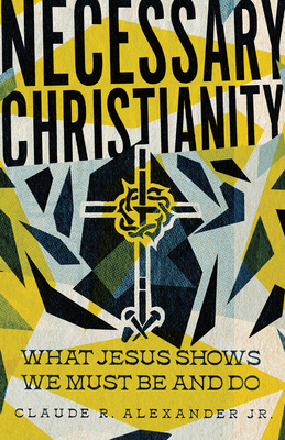 Necessary Christianity: What Jesus Shows We Must Be and Do - Alexander, Claude R, Jr.