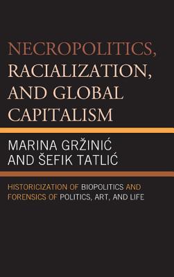 Necropolitics, Racialization, and Global Capitalism: Historicization of Biopolitics and Forensics of Politics, Art, and Life - Grzinic, Marina, and Tatlic, Sefik