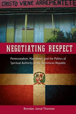 Negotiating Respect: Pentecostalism, Masculinity, and the Politics of Spiritual Authority in the Dominican Republic - Thornton, Brendan Jamal