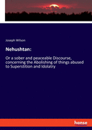 Nehushtan: Or a sober and peaceable Discourse, concerning the Abolishing of things abused to Superstition and Idolatry