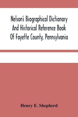 Nelson'S Biographical Dictionary And Historical Reference Book Of Fayette County, Pennsylvania: Containing A Condensed History Of Pennsylvania, Of Fayette County, And The Boroughs And Townships Of The County: Also, Portraits And Biographies Of The... - E Shepherd, Henry