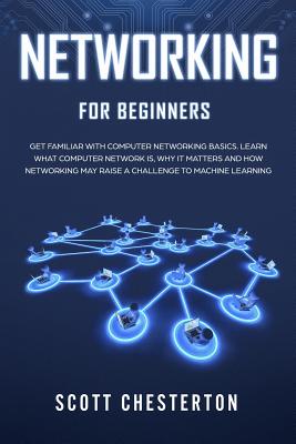 Networking for Beginners: Be Familiar with Computer Network Basics. Learn What a Computer Network is, Why It Matters and How Networking May Raise a Challenge to Machine Learning - Chesterton, Scott