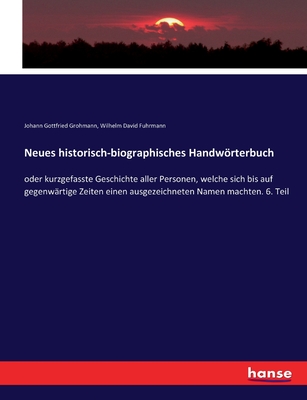 Neues historisch-biographisches Handwrterbuch: oder kurzgefasste Geschichte aller Personen, welche sich bis auf gegenw?rtige Zeiten einen ausgezeichneten Namen machten. 6. Teil - Grohmann, Johann Gottfried, and Fuhrmann, Wilhelm David