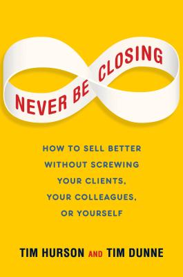 Never Be Closing: How to Sell Better Without Screwing Your Clients, Your Colleagues, or Yourself - Hurson, Tim, and Dunne, Tim