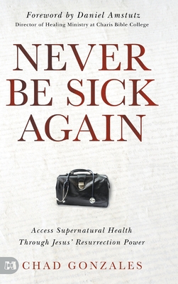 Never Be Sick Again: Access Supernatural Health Through Jesus' Resurrection Power - Gonzales, Chad, and Amstutz, Daniel (Foreword by)