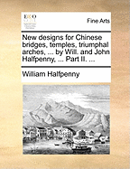 New Designs for Chinese Bridges, Temples, Triumphal Arches, ... by Will. and John Halfpenny, ... Part II.