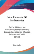 New Elements Of Mathematics: Or Euclid Corrected, Containing Plane Geometry, General Investigation Of Areas, Surfaces, And Solids (1773)