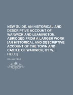 New Guide. an Historical and Descriptive Account of Warwick and Leamington. Abridged from a Larger Work [An Historical and Descriptive Account of the Town and Castle of Warwick, by W. Field].