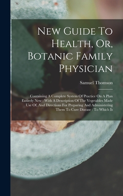 New Guide To Health, Or, Botanic Family Physician: Containing A Complete System Of Practice On A Plan Entirely New: With A Description Of The Vegetables Made Use Of, And Directions For Preparing And Administering Them To Cure Disease: To Which Is - Thomson, Samuel