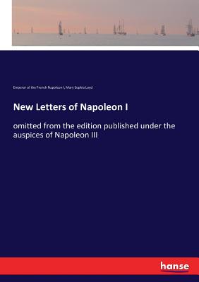 New Letters of Napoleon I: omitted from the edition published under the auspices of Napoleon III - Napoleon I, Emperor Of the French, and Loyd, Mary Sophia