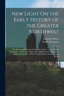 New Light On the Early History of the Greater Northwest: The Manuscript Journals of Alexander Henry ... and of David Thompson ... 1799-1814. Exploration and Adventure Among the Indians On the Red, Saskatchewan, Missouri and Columbia Rivers - Henry, Alexander, and Thompson, David