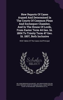 New Reports Of Cases Argued And Determined In The Courts Of Common Pleas And Exchequer Chamber, And In The House Of Lords, From Easter Term 44 Geo. Iii. 1804 To Trinity Term 47 Geo. Iii. 1807, Both Inclusive: With Tables Of The Cases And Principal - Sir John Bernard Bosanquet (Creator), and Sir Christopher Puller (Creator), and Great Britain Court of Common Pleas (Creator)