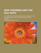 New Theories and the Old Faith. a Course of Lectures on Religious Topiecs of the Day, Delivered in St. Thomas's Square Chapel, Hackney
