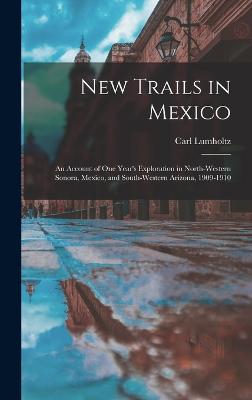 New Trails in Mexico: An Account of One Year's Exploration in North-Western Sonora, Mexico, and South-Western Arizona, 1909-1910 - Lumholtz, Carl