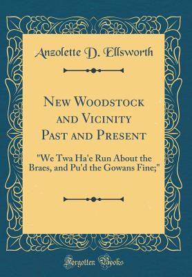 New Woodstock and Vicinity Past and Present: "we TWA Ha'e Run about the Braes, and Pu'd the Gowans Fine;" (Classic Reprint) - Ellsworth, Anzolette D