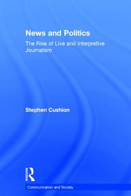 News and Politics: The Rise of Live and Interpretive Journalism - Cushion, Stephen