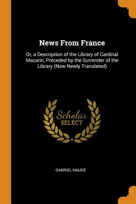 News from France: Or, a Description of the Library of Cardinal Mazarin, Preceded by the Surrender of the Library (Now Newly Translated) - Naude, Gabriel