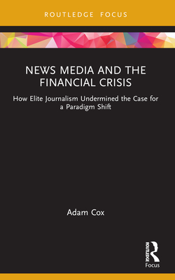 News Media and the Financial Crisis: How Elite Journalism Undermined the Case for a Paradigm Shift - Cox, Adam