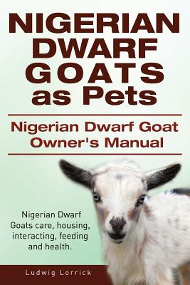 Nigerian Dwarf Goats as Pets. Nigerian Dwarf Goat Owners Manual. Nigerian Dwarf Goats care, housing, interacting, feeding and health. - Lorrick, Ludwig