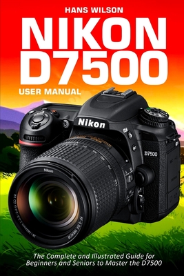 Nikon D7500 User Manual: The Complete and Illustrated Guide for Beginners and Seniors to Master the D7500 - Wilson, Hans