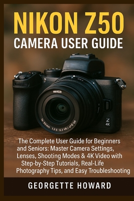 Nikon Z50 Camera User Guide: The Complete User Guide for Beginners and Seniors: Master Camera Settings, Lenses, Shooting Modes & 4K Video with Step-by-Step Tutorials, Real-Life Photography Tips, and Easy Troubleshooting - Howard, Georgette