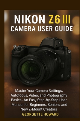 Nikon Z6 III Camera User Guide: Master Your Camera Settings, Autofocus, Video, and Photography Basics-An Easy Step-by-Step User Manual for Beginners, Seniors, and New Z-Mount Creators - Howard, Georgette
