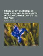 Ninety Short Sermons for Family Reading, by the Author of a Plain Commentary on the Gospels