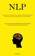 Nlp: Comprehensive Handbook For Adeptly Utilizing Manipulation Techniques And Harnessing The Power Of Persuasion (Acquire Knowledge On Nlp And Its Potential Benefits In Enhancing Personal And Business Success)
