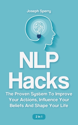 NLP Hacks 2 In 1: The Proven System To Improve Your Actions, Influence Your Beliefs And Shape Your Life - Sperry, Joseph, and Magana, Patrick
