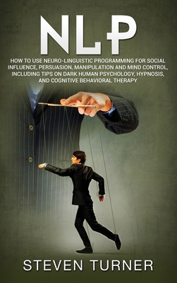 Nlp: How to Use Neuro-Linguistic Programming for Social Influence, Persuasion, Manipulation and Mind Control, Including Tips on Dark Human Psychology, Hypnosis, and Cognitive Behavioral Therapy - Turner, Steven
