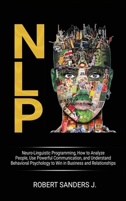 Nlp: Neuro-Linguistic Programming, How to Analyze People, Use Powerful Communication, and Understand Behavioral Psychology to Win in Business and Relationships. - Sanders J, Robert