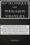 NLP Techniques and Persuasion Strategies: The Practical Guide To Increasing Your Persuasion Skills To Ethically Influence People Through Words And Body Language Using NLP Techniques In Both Life And Work!