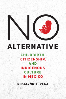 No Alternative: Childbirth, Citizenship, and Indigenous Culture in Mexico - Vega, Rosalynn A