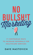 No Bullsh!t Marketing: 17 Contrarian Ways to Increase Referrals for Healthcare Services