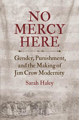 No Mercy Here: Gender, Punishment, and the Making of Jim Crow Modernity - Haley, Sarah