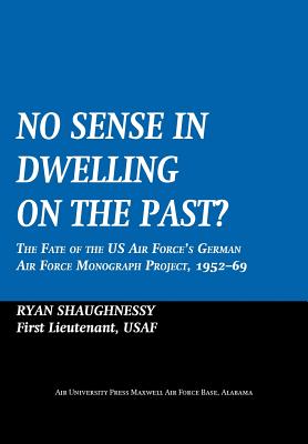 No Sense Dwelling in the Past: The Fate of the US Air Force's German Air Force Monograph Project, 1952-1969 - Shaughnessy, Ryan, and Air University Press, and Guilmartin, John F, Jr. (Foreword by)