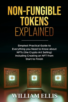 Non-Fungible Tokens Explained: Simplest Practical Guide to Everything you Need to Know about NFTs (the Crypto Art Selling) Including Creating an NFT from Start to Finish - Ellis, William