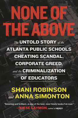 None of the Above: The Untold Story of the Atlanta Public Schools Cheating Scandal, Corporate Greed, and the Criminalization of Educators - Robinson, Shani, and Simonton, Anna